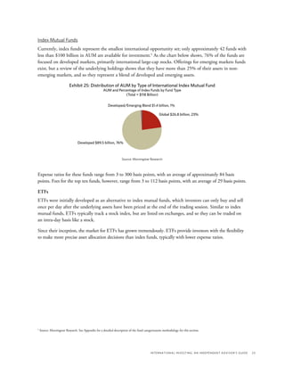International Investing: An Independent Advisor’s Guide	 23
Index Mutual Funds
Currently, index funds represent the smallest international opportunity set; only approximately 42 funds with
less than $100 billion in AUM are available for investment.5
As the chart below shows, 76% of the funds are
focused on developed markets, primarily international large-cap stocks. Offerings for emerging markets funds
exist, but a review of the underlying holdings shows that they have more than 25% of their assets in non-
emerging markets, and so they represent a blend of developed and emerging assets.
Developed $89.5 billion, 76%
Exhibit 25: Distribution of AUM by Type of International Index Mutual Fund
AUM and Percentage of Index Funds by Fund Type
(Total = $118 Billion)
Source: Morningstar Research
Developed/Emerging Blend $1.4 billion, 1%
Global $26.8 billion, 23%
Expense ratios for these funds range from 3 to 300 basis points, with an average of approximately 84 basis
points. Fees for the top ten funds, however, range from 3 to 112 basis points, with an average of 29 basis points.
ETFs
ETFs were initially developed as an alternative to index mutual funds, which investors can only buy and sell
once per day after the underlying assets have been priced at the end of the trading session. Similar to index
mutual funds, ETFs typically track a stock index, but are listed on exchanges, and so they can be traded on
an intra-day basis like a stock.
Since their inception, the market for ETFs has grown tremendously. ETFs provide investors with the flexibility
to make more precise asset allocation decisions than index funds, typically with lower expense ratios.
5
Source: Morningstar Research. See Appendix for a detailed description of the fund categorizatoin methodology for this section.
 