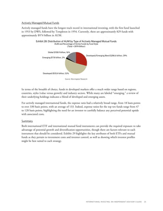 International Investing: An Independent Advisor’s Guide	 25
Actively Managed Mutual Funds
Actively managed funds have the longest track record in international investing, with the first fund launched
in 1953 by DWS, followed by Templeton in 1954. Currently, there are approximately 829 funds with
approximately $974 billion in AUM.
Exhibit 28: Distribution of AUM by Type of Actively Managed Mutual Funds
AUM and Percentage of Active Funds by Fund Style
(Total = $974 Billion)
Source: Morningstar Research
Developed $510.4 billion, 52%
Developed/Emerging Blend $286.6 billion, 29%
Global $158.9 billion, 16%
Emerging $17.8 billion, 2%
In terms of the breadth of choice, funds in developed markets offer a much wider range based on regions,
countries, styles (value versus growth) and industry sectors. While many are labeled “emerging,” a review of
their underlying holdings indicates a blend of developed and emerging assets.
For actively managed international funds, the expense ratio had a relatively broad range, from 18 basis points
to over 330 basis points, with an average of 133. Indeed, expense ratios for the top ten funds range from 47
to 128 basis points, highlighting the need for an investor to carefully balance any perceived potential upside
with associated costs.
Summary
Both international ETF and international mutual fund instruments can provide the required exposure to take
advantage of potential growth and diversification opportunities, though there are factors relevant to each
instrument that should be considered. Exhibit 29 highlights the key attributes of both ETFs and mutual
funds as they pertain to investment costs and investor control, as well as showing which investor profiles
might be best suited to each strategy.
 