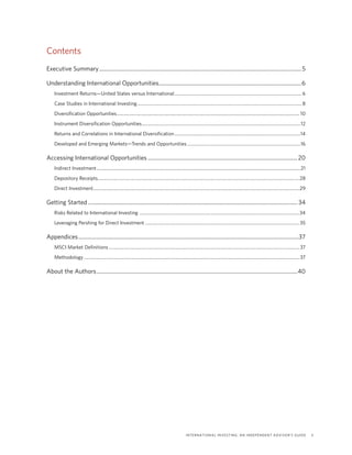 International Investing: An Independent Advisor’s Guide	 3
Contents
Executive Summary...................................................................................................................................................5
Understanding International Opportunities........................................................................................................6
Investment Returns—United States versus International................................................................................................................. 6
Case Studies in International Investing.................................................................................................................................................. 8
Diversification Opportunities.................................................................................................................................................................. 10
Instrument Diversification Opportunities.............................................................................................................................................12
Returns and Correlations in International Diversification................................................................................................................14
Developed and Emerging Markets—Trends and Opportunities.....................................................................................................16
Accessing International Opportunities.............................................................................................................20
Indirect Investment.....................................................................................................................................................................................21
Depository Receipts..................................................................................................................................................................................28
Direct Investment.......................................................................................................................................................................................29
Getting Started........................................................................................................................................................ 34
Risks Related to International Investing ..............................................................................................................................................34
Leveraging Pershing for Direct Investment.........................................................................................................................................35
Appendices................................................................................................................................................................37
MSCI Market Definitions.........................................................................................................................................................................37
Methodology...............................................................................................................................................................................................37
About the Authors..................................................................................................................................................40
 