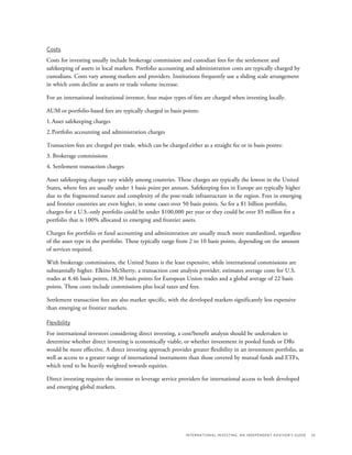 International Investing: An Independent Advisor’s Guide	 33
Costs
Costs for investing usually include brokerage commission and custodian fees for the settlement and
safekeeping of assets in local markets. Portfolio accounting and administration costs are typically charged by
custodians. Costs vary among markets and providers. Institutions frequently use a sliding scale arrangement
in which costs decline as assets or trade volume increase.
For an international institutional investor, four major types of fees are charged when investing locally.
AUM or portfolio-based fees are typically charged in basis points:
1.	Asset safekeeping charges
2.	Portfolio accounting and administration charges
Transaction fees are charged per trade, which can be charged either as a straight fee or in basis points:
3. Brokerage commissions
4. Settlement transaction charges
Asset safekeeping charges vary widely among countries. These charges are typically the lowest in the United
States, where fees are usually under 1 basis point per annum. Safekeeping fees in Europe are typically higher
due to the fragmented nature and complexity of the post-trade infrastructure in the region. Fees in emerging
and frontier countries are even higher, in some cases over 50 basis points. So for a $1 billion portfolio,
charges for a U.S.-only portfolio could be under $100,000 per year or they could be over $5 million for a
portfolio that is 100% allocated to emerging and frontier assets.
Charges for portfolio or fund accounting and administration are usually much more standardized, regardless
of the asset type in the portfolio. These typically range from 2 to 10 basis points, depending on the amount
of services required.
With brokerage commissions, the United States is the least expensive, while international commissions are
substantially higher. Elkins-McSherry, a transaction cost analysis provider, estimates average costs for U.S.
trades at 8.46 basis points, 18.30 basis points for European Union trades and a global average of 22 basis
points. These costs include commissions plus local taxes and fees.
Settlement transaction fees are also market specific, with the developed markets significantly less expensive
than emerging or frontier markets.
Flexibility
For international investors considering direct investing, a cost/benefit analysis should be undertaken to
determine whether direct investing is economically viable, or whether investment in pooled funds or DRs
would be more effective. A direct investing approach provides greater flexibility in an investment portfolio, as
well as access to a greater range of international instruments than those covered by mutual funds and ETFs,
which tend to be heavily weighted towards equities.
Direct investing requires the investor to leverage service providers for international access to both developed
and emerging global markets.
 