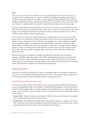 34	 International Investing: An Independent Advisor’s Guide
Risks
The increase in the number of local tradable assets is counterbalanced by the risk of direct investing. For
example, investors in foreign markets are subject to local laws and regulations regarding capital adequacy,
tax payment and profits repatriation. In addition to these regulatory challenges, foreign investors must also
manage potentially adverse foreign exchange and local interest rate risks for fixed income investments. While
these risks bear an upside potential, they could also significantly harm foreign investors if mismanaged.
A number of developed and emerging markets have treaties with one another to prevent double taxation of
their citizens who may be investing abroad. These treaties vary by country, investor class and tax type. Direct
foreign investors should be familiar with tax treaties of countries in which they intend to invest as the tax
relief they receive could boost their investment returns.
A direct investor in international markets, particularly in emerging market countries, may see potentially
greater returns, but could also face a range of risk profiles that do not exist in most developed markets. The
inability to buy or sell based on investor preference, such as liquidity risk, is a key consideration. Liquidity
risks are significantly higher in emerging markets predominantly due to the relative immaturity of these
capital markets. In addition, there can be more restrictions on order types. For example, the short selling of
securities in China is prohibited, which would inhibit the execution of some investing strategies. Also, the
lack of robust derivatives markets in emerging markets may hamper investors who want to hedge their
investments locally.
However, this situation is changing. For example, the combination of Brazil’s futures and equities
exchanges—the BMF and Bovespa merger in May 2008—should significantly improve the synergies and
volumes of the futures, options, derivatives and equity markets in Brazil. Both local and foreign investors
will be able to access most markets on the same platform and exchange, and the expected increase in trading
volume will help reduce the liquidity risk of the Brazilian capital markets.
Getting Started
International investing carries risks that are unique to international markets, necessitating an evaluation of
areas such as currency, liquidity and political and economic risks. A service provider helps to mitigate these
risks by providing critical research and specialist support in managing these areas.
Risks Related to International Investing
Investors must consider a number of risks before constructing an international portfolio. Risks are dictated,
in part, by the geographical scope of the investment: a broad international portfolio; a more limited portfolio
focused on either emerging markets or developed markets; and a portfolio focused on a specific region, such as
Europe or Latin America, or a specific country or countries. The profile of the international portfolio informs
the risk evaluation.
 Currency Risk—Foreign investment returns depend on both the local currency exchange rate value against
the U.S. dollar and the stock price of the local currency.
 Liquidity Risk—The typically lower trading volumes in international markets, as compared to the United
States, and the fact that a number of developing countries allow foreign investors to purchase only a limited
quantity of specified classes of securities, reduce the liquidity of these markets.
 