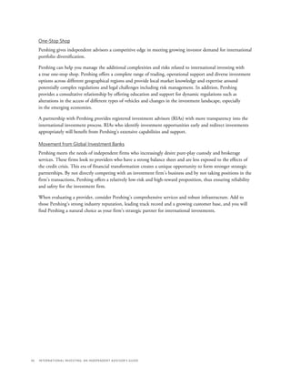 36	 International Investing: An Independent Advisor’s Guide
One-Stop Shop
Pershing gives independent advisors a competitive edge in meeting growing investor demand for international
portfolio diversification.
Pershing can help you manage the additional complexities and risks related to international investing with
a true one-stop shop. Pershing offers a complete range of trading, operational support and diverse investment
options across different geographical regions and provide local market knowledge and expertise around
potentially complex regulations and legal challenges including risk management. In addition, Pershing
provides a consultative relationship by offering education and support for dynamic regulations such as
alterations in the access of different types of vehicles and changes in the investment landscape, especially
in the emerging economies.
A partnership with Pershing provides registered investment advisors (RIAs) with more transparency into the
international investment process. RIAs who identify investment opportunities early and redirect investments
appropriately will benefit from Pershing’s extensive capabilities and support.
Movement from Global Investment Banks
Pershing meets the needs of independent firms who increasingly desire pure-play custody and brokerage
services. These firms look to providers who have a strong balance sheet and are less exposed to the effects of
the credit crisis. This era of financial transformation creates a unique opportunity to form stronger strategic
partnerships. By not directly competing with an investment firm’s business and by not taking positions in the
firm’s transactions, Pershing offers a relatively low-risk and high-reward proposition, thus ensuring reliability
and safety for the investment firm.
When evaluating a provider, consider Pershing’s comprehensive services and robust infrastructure. Add to
those Pershing’s strong industry reputation, leading track record and a growing customer base, and you will
find Pershing a natural choice as your firm’s strategic partner for international investments.
 