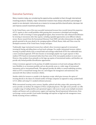 International Investing: An Independent Advisor’s Guide	 5
Executive Summary
Many investors today are considering the opportunities available to them through international
investing products. Globally, major institutional investors have always allocated a percentage of
assets to non-domestic instruments as a means to increase portfolio diversification, decrease risk
and improve overall investment performance.
In the United States, some of the most successful institutional investors have recently lowered the proportion
of U.S. equities in their overall portfolios while growing their investments in developed and emerging
markets. As well as investing in various geographical regions, these investors have also enhanced diversification
by investing in instruments other than equities, including expanded opportunities across different industry
sectors. Recent research from the International Monetary Fund (IMF) and others demonstrates the significant
growth potential in the years ahead in the emerging markets of Brazil, Russia, India and China versus the
developed economies of the United States, Europe and Japan.
Traditionally, larger institutional investors have utilized a direct investment approach in international
investing by buying and selling shares on local stock exchanges. For smaller institutional investors, indirect
investing via pooled vehicles such as mutual funds and exchange-traded funds (ETFs) has traditionally been
a more economical approach. ETFs have become an increasingly popular way to gain exposure to these
markets; ETFs based on international indices have been some of the most popular products in recent years.
However, these products focus primarily on the large-cap equities of international markets, and therefore can
provide only limited portfolio diversification opportunities.
A direct investment approach via the purchase of tradable instruments on local stock exchanges allows for
more flexibility in an investment portfolio and can also provide access to a wider range of international
instruments such as international bonds. This approach provides the ability to control underlying securities,
which an ETF or mutual fund strategy does not, and mitigates the management and maintenance fees
associated with these indirect investment vehicles.
Another vehicle for investors to consider is the depositary receipt, which gives investors the option of
investing directly in the shares of a limited number of foreign companies (as opposed to using a pooled fund)
in U.S. dollars and using U.S. standard settlement processes.
While international investing carries currency, liquidity, political and other unique risks, partnering with a
service provider can facilitate the mitigation of these complicating factors. The right service provider can offer
a complete range of trading facilities and operational support, with access to assets across multiple investment
markets and features such as multicurrency support and reporting. Beyond operational infrastructure, firms
can leverage a service provider’s local market knowledge and expertise on legal and risk management issues,
thereby increasing investor confidence.
 