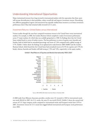 6	 International Investing: An Independent Advisor’s Guide
Understanding International Opportunities
Major institutional investors have long invested in international markets with the expectation that those assets
will increase diversification in their portfolios, reduce overall risk and improve investment returns. Diversifying
into different geographical regions and instruments has typically enabled these investors to see better investment
performance than if they had remained solely invested in U.S. assets.
Investment Returns—United States versus International
Various studies through the years have compared investment returns in the United States versus international
markets. For example, in 2006, the London Business School completed a study of investment performance
across 17 major markets, for which data was available going back to 1900. Its findings show that the United
States ranked fourth in terms of market returns. The best performers in terms of equities were Australia and
Sweden, both of which had an annualized percentage real return of 7.6% compared with a global average of
5.7%. Exhibit 1 below shows the findings of an updated joint study between ABN AMRO and the London
Business School, which found that the United States had annualized returns of 6.5% for equities and 1.9% for
bonds, whereas Australia and Sweden still held strong at 7.9% and 7.8%, respectively, in the equity market.
Exhibit 1: Real Returns of Equities and Bonds Internationally 1900–2007
Belgium
Italy
Germany
France
Norway
Spain
Japan
Switzerland
Ireland
Denmark
Netherlands
United Kingdom
Canada
United States
South Africa
Sweden
Australia
0 2 4 6 8-2
Source: ABN AMRO/LBS Global Investment Returns Yearbook 2008
Equities Bonds
A 2008 study from Ibbotson Associates provides a similar story: $1 invested in 1969 in international stocks
was worth $64.03 in 2007; for U.S. stocks, the same $1 was worth $54.05. Exhibit 2 shows the annual total
returns of U.S. large company stocks compared to international stocks and European stocks from 1970 to
2007. Investment returns for U.S. stocks have lagged behind international and European stock performance
since 2002.
 