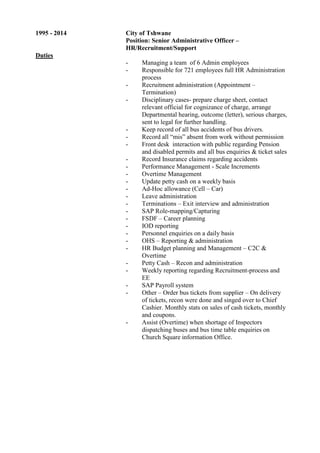 1995 - 2014 City of Tshwane
Position: Senior Administrative Officer –
HR/Recruitment/Support
Duties
- Managing a team of 6 Admin employees
- Responsible for 721 employees full HR Administration
process
- Recruitment administration (Appointment –
Termination)
- Disciplinary cases- prepare charge sheet, contact
relevant official for cognizance of charge, arrange
Departmental hearing, outcome (letter), serious charges,
sent to legal for further handling.
- Keep record of all bus accidents of bus drivers.
- Record all “mis” absent from work without permission
- Front desk interaction with public regarding Pension
and disabled permits and all bus enquiries & ticket sales
- Record Insurance claims regarding accidents
- Performance Management - Scale Increments
- Overtime Management
- Update petty cash on a weekly basis
- Ad-Hoc allowance (Cell – Car)
- Leave administration
- Terminations – Exit interview and administration
- SAP Role-mapping/Capturing
- FSDF – Career planning
- IOD reporting
- Personnel enquiries on a daily basis
- OHS – Reporting & administration
- HR Budget planning and Management – C2C &
Overtime
- Petty Cash – Recon and administration
- Weekly reporting regarding Recruitment-process and
EE
- SAP Payroll system
- Other – Order bus tickets from supplier – On delivery
of tickets, recon were done and singed over to Chief
Cashier. Monthly stats on sales of cash tickets, monthly
and coupons.
- Assist (Overtime) when shortage of Inspectors
dispatching buses and bus time table enquiries on
Church Square information Office.
 