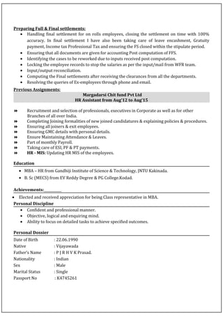 Preparing Full & Final settlements:
• Handling final settlement for on rolls employees, closing the settlement on time with 100%
accuracy. In final settlement I have also been taking care of leave encashment, Gratuity
payment, Income tax Professional Tax and ensuring the FS closed within the stipulate period.
• Ensuring that all documents are given for accounting Post computation of FFS.
• Identifying the cases to be reworked due to inputs received post computation.
• Locking the employee records to stop the salaries as per the input/mail from WFR team.
• Input/output reconciliation.
• Computing the Final settlements after receiving the clearances from all the departments.
• Resolving the queries of Ex-employees through phone and email.
Previous Assignments:
Margadarsi Chit fund Pvt Ltd
HR Assistant from Aug’12 to Aug’15
 Recruitment and selection of professionals, executives in Corporate as well as for other
Branches of all over India.
 Completing Joining formalities of new joined candidatures & explaining policies & procedures.
 Ensuring all joiners & exit employees.
 Ensuring GMC details with personal details.
 Ensure Maintaining Attendance & Leaves.
 Part of monthly Payroll.
 Taking care of ESI, PF & PT payments.
 HR - MIS: Updating HR MIS of the employees.
Education
• MBA – HR from Gandhiji Institute of Science & Technology, JNTU Kakinada.
• B. Sc (MECS) from EV Reddy Degree & PG College.Kodad.
Achievements:
• Elected and received appreciation for being Class representative in MBA.
Personal Discipline
• Confident and professional manner.
• Objective, logical and enquiring mind.
• Ability to focus on detailed tasks to achieve specified outcomes.
Personal Dossier
Date of Birth : 22.06.1990
Native : Vijayawada
Father’s Name : P J R H V K Prasad.
Nationality : Indian
Sex : Male
Marital Status : Single
Passport No : K4745261
 