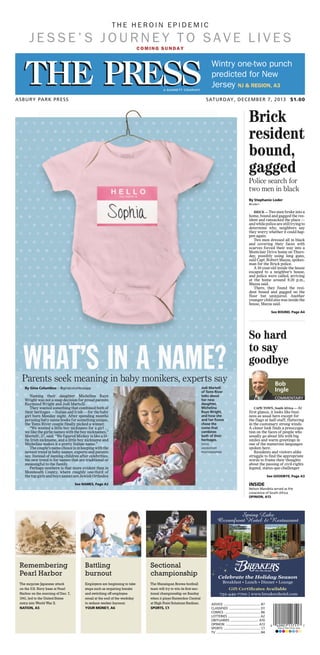 Naming their daughter Michelina Raye
Wright was not a snap decision for proud parents
Raymond Wright and Jodi Martelli.
They wanted something that combined both of
their heritages — Italian and Irish — for the baby
girl born Monday night. After spending months
perusing baby-name books for something unique,
the Toms River couple finally picked a winner.
“We wanted a little boy nickname for a girl …
we like the girlie names with the boy nicknames,”
Martelli, 37, said. “We figured Mickey is like a lit-
tle Irish nickname, and a little boy nickname and
Michelina makes it a pretty Italian name.”
Thecouple’snamechoiceisinkeepingwiththe
newest trend in baby names, experts and parents
say. Instead of naming children after celebrities,
the new trend is for names that are traditional or
meaningful to the family.
Perhaps nowhere is that more evident than in
Monmouth County, where roughly one-third of
the top girls and boys names are Jewish Orthodox
WHAT’S IN A NAME?Parents seek meaning in baby monikers, experts say
Jodi Martelli
of Toms River
talks about
her new
daughter,
Michelina
Raye Wright,
and how she
and her fiance
chose the
name that
combines
both of their
heritages.
DOUG
HOOD/STAFF
PHOTOGRAPHER
By Gina Columbus :: @ginacolumbusapp
See NAMES, Page A2
ASBURY PARK PRESS SATURDAY, DECEMBER 7, 2013 $1.00
ADVICE ............................................... B7
CLASSIFIED ........................................ D1
COMICS .............................................. B6
LOTTERIES ......................................... A2
OBITUARIES .................................... A10
OPINION .......................................... A13
SPORTS ............................................... C1
TV ........................................................ B4
CAPE TOWN, South Africa — At
first glance, it looks like busi-
ness as usual here except for
the flags at half-staff, fluttering
in the customary strong winds.
A closer look finds a preoccupa-
tion on the faces of people who
usually go about life with big
smiles and warm greetings in
one of the numerous languages
spoken here.
Residents and visitors alike
struggle to find the appropriate
words to frame their thoughts
about the passing of civil-rights
legend, status-quo challenger
INSIDE
Nelson Mandela served as the
conscience of South Africa.
OPINION, A13
See GOODBYE, Page A3
Bob
Ingle
COMMENTARY
So hard
to say
goodbye
BRICK — Two men broke into a
home, bound and gagged the res-
ident and ransacked the place —
andwhilepolicearestilltryingto
determine why, neighbors say
they worry whether it could hap-
pen again.
Two men dressed all in black
and covering their faces with
scarves forced their way into a
Montclair Drive home on Thurs-
day, possibly using long guns,
said Capt. Robert Mazza, spokes-
man for the Brick police.
A 10-year-old inside the house
escaped to a neighbor’s house,
and police were called, arriving
at the home around 8:20 p.m.,
Mazza said.
There, they found the resi-
dent bound and gagged on the
floor but uninjured. Another
younger child also was inside the
house, Mazza said.
Brick
resident
bound,
gagged
See BOUND, Page A4
Police search for
two men in black
By Stephanie Loder
@Loder1
The surprise Japanese attack
on the U.S. Navy base at Pearl
Harbor on the morning of Dec. 7,
1941, led to the United States
entry into World War II.
NATION, A5
Remembering
Pearl Harbor
Employers are beginning to take
steps such as requiring breaks
and switching off employee
email at the end of the workday
to reduce worker burnout.
YOUR MONEY, A6
Battling
burnout
The Manalapan Braves football
team will try to win its first sec-
tional championship on Sunday
when it plays Hunterdon Central
at High Point Solutions Stadium.
SPORTS, C1
Sectional
championship
COMING SUNDAY
T H E H E R O I N E P I D E M I C
J E S S E ’ S J O U R N E Y T O S A V E L I V E S
Wintry one-two punch
predicted for New
Jersey NJ & REGION, A3
 