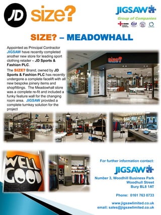 SIZE? – MEADOWHALL
For further information contact:
Number 3, Woodhill Business Park
Woodhull Street
Bury BL8 1AT
Phone: 0161 763 0733
www.jigsawlimited.co.uk
email: sales@jigsawlimited.co.uk
Appointed as Principal Contractor
JIGSAW have recently completed
another new store for leading sport
clothing retailer – JD Sports &
Fashion PLC.
The SIZE? Brand, owned by JD
Sports & Fashion PLC has recently
undergone a complete facelift with all
new bespoke joinery items and
shopfittings. The Meadowhall store
was a complete re-fit and included a
funky feature wall for the changing
room area. JIGSAW provided a
complete turnkey solution for the
project
 