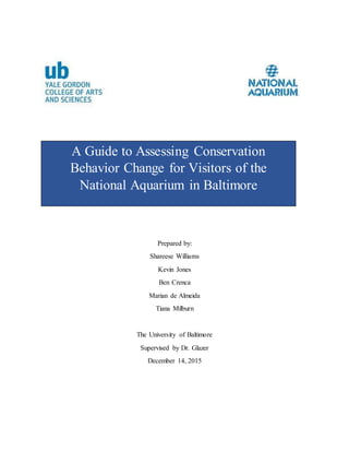 Prepared by:
Shareese Williams
Kevin Jones
Ben Crenca
Marian de Almeida
Tiana Milburn
The University of Baltimore
Supervised by Dr. Glazer
December 14, 2015
A Guide to Assessing Conservation
Behavior Change for Visitors of the
National Aquarium in Baltimore
 