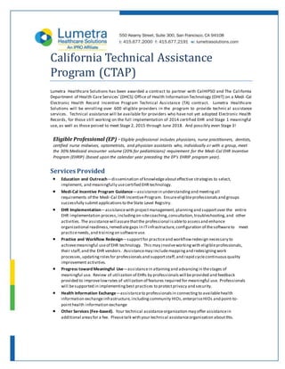 California Technical Assistance
Program (CTAP)
Lumetra Healthcare Solutions has been awarded a contract to partner with CalHIPSO and The California
Department of Health Care Services’ (DHCS) Office of Health Information Technology (OHIT) on a Medi -Cal
Electronic Health Record Incentive Program Technical Assistance (TA) contract. Lumetra Healthcare
Solutions will be enrolling over 600 eligible providers in the program to provide technical assistance
services. Technical assistance will be available for providers who have not yet adopted Electronic Health
Records, for those still working on the full implementation of 2014 certified EHR and Stage 1 meaningful
use, as well as those poised to meet Stage 2, 2015 through June 2018. And possibly even Stage 3!
Eligible Professional (EP) - Eligible professional includes physicians, nurse practitioners, dentists,
certified nurse midwives, optometrists, and physician assistants who, individually or with a group, meet
the 30% Medicaid encounter volume (20% for pediatricians) requirement for the Medi-Cal EHR Incentive
Program (EHRIP) (based upon the calendar year preceding the EP’s EHRIP program year).
Services Provided
 Education and Outreach—dissemination of knowledgeabouteffective strategies to select,
implement, and meaningfully usecertified EHR technology.
 Medi-Cal Incentive Program Guidance—assistancein understanding and meetingall
requirements of the Medi-Cal EHR IncentiveProgram. Ensureeligibleprofessionals and groups
successfully submitapplications to theState Level Registry.
 EHR Implementation—assistancewith projectmanagement, planning and supportover the entire
EHR implementation process,including on-sitecoaching,consultation,troubleshooting, and other
activities. The assistancewill assurethatthe professional isableto assess and enhance
organizational readiness,remediategaps in ITinfrastructure,configuration of thesoftwareto meet
practiceneeds,and training on softwareuse.
 Practice and Workflow Redesign—supportfor practiceand workflowredesign necessary to
achievemeaningful useof EHR technology. This may involveworking with eligibleprofessionals,
their staff,and the EHR vendors. Assistancemay includemapping and redesigning work
processes,updating roles for professionals and supportstaff,and rapid cyclecontinuous quality
improvement activities.
 Progress toward Meaningful Use—assistancein attaining and advancing in thestages of
meaningful use. Review of utilization of EHRs by professionals will beprovided and feedback
provided to improvelowrates of utilization of features required for meaningful use. Professionals
will besupported in implementing best practices to protectprivacy and security.
 Health Information Exchange—assistanceto professionals in connecting to availablehealth
information exchangeinfrastructure, including community HIOs,enterpriseHIOs and point-to-
pointhealth information exchange
 Other Services (Fee-based). Your technical assistanceorganization may offer assistancein
additional areas for a fee. Pleasetalk with your technical assistanceorganization aboutthis.
 