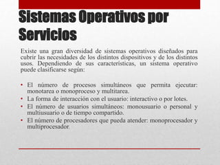 Sistemas Operativos por
Servicios
Existe una gran diversidad de sistemas operativos diseñados para
cubrir las necesidades de los distintos dispositivos y de los distintos
usos. Dependiendo de sus características, un sistema operativo
puede clasificarse según:
• El número de procesos simultáneos que permita ejecutar:
monotarea o monoproceso y multitarea.
• La forma de interacción con el usuario: interactivo o por lotes.
• El número de usuarios simultáneos: monousuario o personal y
multiusuario o de tiempo compartido.
• El número de procesadores que pueda atender: monoprocesador y
multiprocesador.
 