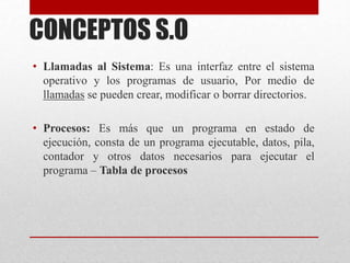 CONCEPTOS S.O
• Llamadas al Sistema: Es una interfaz entre el sistema
operativo y los programas de usuario, Por medio de
llamadas se pueden crear, modificar o borrar directorios.
• Procesos: Es más que un programa en estado de
ejecución, consta de un programa ejecutable, datos, pila,
contador y otros datos necesarios para ejecutar el
programa – Tabla de procesos
 