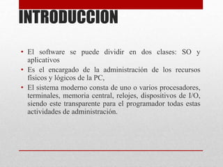 INTRODUCCION
• El software se puede dividir en dos clases: SO y
aplicativos
• Es el encargado de la administración de los recursos
físicos y lógicos de la PC,
• El sistema moderno consta de uno o varios procesadores,
terminales, memoria central, relojes, dispositivos de I/O,
siendo este transparente para el programador todas estas
actividades de administración.
 