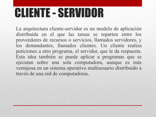 CLIENTE - SERVIDOR
La arquitectura cliente-servidor es un modelo de aplicación
distribuida en el que las tareas se reparten entre los
proveedores de recursos o servicios, llamados servidores, y
los demandantes, llamados clientes. Un cliente realiza
peticiones a otro programa, el servidor, que le da respuesta.
Esta idea también se puede aplicar a programas que se
ejecutan sobre una sola computadora, aunque es más
ventajosa en un sistema operativo multiusuario distribuido a
través de una red de computadoras.
 