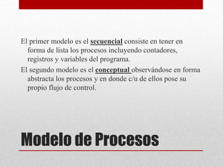 Modelo de Procesos
El primer modelo es el secuencial consiste en tener en
forma de lista los procesos incluyendo contadores,
registros y variables del programa.
El segundo modelo es el conceptual observándose en forma
abstracta los procesos y en donde c/u de ellos pose su
propio flujo de control.
 