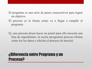 ¿Diferencia entre Programa y un
Proceso?
El programa es una serie de pasos consecutivos para lograr
un objetivo.
El proceso es la forma como va a llegar a cumplir el
programa
Ej: una persona desea hacer un pastel para ello necesita una
lista de ingredientes, la receta (programa) proceso (forma
como lee los datos y efectúa el proceso de mescla)
 