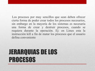 JERARQUIAS DE LOS
PROCESOS
Los procesos por muy sencillos que sean deben ofrecer
cierta forma de poder crear todos los procesos necesarios,
sin embargo en la mayoría de los sistemas es necesaria
una forma de crear y destruir procesos, cuando se
requiera durante la operación. Ej: en Linux esta la
instrucción kill a fin de matar los procesos que el usuario
defina conveniente
 