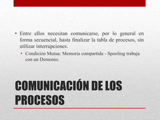 COMUNICACIÓN DE LOS
PROCESOS
• Entre ellos necesitan comunicarse, por lo general en
forma secuencial, hasta finalizar la tabla de procesos, sin
utilizar interrupciones.
• Condición Mutua: Memoria compartida - Spooling trabaja
con un Demonio.
 