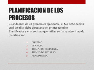 PLANIFICACION DE LOS
PROCESOS
Cuando mas de un proceso es ejecutable, el SO debe decidir
cual de ellos debe ejecutarse en primer termino –
Planificador y el algoritmo que utiliza se llama algoritmo de
planificación.
1. EQUIDAD
2. EFICACIA
3. TIEMPO DE RESPUESTA
4. TIEMPO DE REGRESO
5. RENDIMIENDO
 