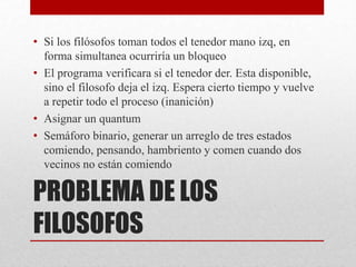 PROBLEMA DE LOS
FILOSOFOS
• Si los filósofos toman todos el tenedor mano izq, en
forma simultanea ocurriría un bloqueo
• El programa verificara si el tenedor der. Esta disponible,
sino el filosofo deja el izq. Espera cierto tiempo y vuelve
a repetir todo el proceso (inanición)
• Asignar un quantum
• Semáforo binario, generar un arreglo de tres estados
comiendo, pensando, hambriento y comen cuando dos
vecinos no están comiendo
 