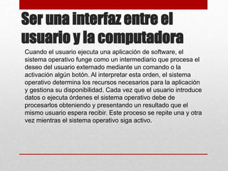 Ser una interfaz entre el
usuario y la computadora
Cuando el usuario ejecuta una aplicación de software, el
sistema operativo funge como un intermediario que procesa el
deseo del usuario externado mediante un comando o la
activación algún botón. Al interpretar esta orden, el sistema
operativo determina los recursos necesarios para la aplicación
y gestiona su disponibilidad. Cada vez que el usuario introduce
datos o ejecuta órdenes el sistema operativo debe de
procesarlos obteniendo y presentando un resultado que el
mismo usuario espera recibir. Este proceso se repite una y otra
vez mientras el sistema operativo siga activo.
 