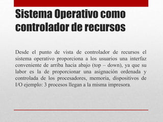 Sistema Operativo como
controlador de recursos
Desde el punto de vista de controlador de recursos el
sistema operativo proporciona a los usuarios una interfaz
conveniente de arriba hacia abajo (top – down), ya que su
labor es la de proporcionar una asignación ordenada y
controlada de los procesadores, memoria, dispositivos de
I/O ejemplo: 3 procesos llegan a la misma impresora.
 