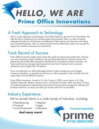 A Fresh Approach to Technology
With a unique approach to technology, Prime Office helps you go from Print to Possibility. We
take the time to understand your business goals and processes. Next, our team of experts
integrates the right mix of hardware and software to help improve your business and reduce
your overhead expenses. Then our team of local service professionals makes sure you get the
support you need to maximize your productivity.
Track Record of Success
Prime Office Innovations helps clients reach their goals by maximizing productivity, reducing
cost, and increasing worker satisfaction. By providing extraordinary customer service and
partnering with trusted office equipment manufacturers and software solution providers, we
have maintained an average annual growth of more than 25 percent and a customer
satisfaction rate of higher than 99 percent.
If you are looking for an office technology partner to help manage your print budget,
increase productivity, or upgrade and service your office equipment, look no further than the
expert team at Prime Office Innovations.
Prime Office Innovations, formed in St. Clair County in 2002, serves clients in St. Clair,
Oakland, Macomb, Wayne, Tuscola, Huron, and Sanilac Counties. With more than 75 years
of combined experience implementing and maintaining document management software and
hardware solutions, our team can take your business from Print to Possibility.
• Medical
• Legal
• Education
Industry Experience
We’ve served clients in a wide variety of industries, including:
• Manufacturing
• Financial
• Local Government
And many more!
From print to possibility.
HELLO, WE ARE
Prime Office Innovations
 