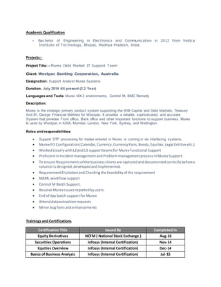 Academic Qualification
• Bachelor of Engineering in Electronics and Communication in 2012 from Vedica
Institute of Technology, Bhopal, Madhya Pradesh, India.
Projects:-
Project Title: - Murex Debt Market IT Support Team
Client: Westpac Banking Corporation, Australia
Designation: Support Analyst Murex Systems
Duration: July 2014 till present (2.2 Year)
Languages and Tools: Murex MX.3 environments, Control M, BMC Remedy
Description:
Murex is the strategic primary product system supporting the WIB Capital and Debt Markets, Treasury
And St. George Financial Markets for Westpac. It provides a reliable, sophisticated, and accurate
System that provides Front office, Back office and other important functions to support business. Murex
Is used by Westpac in ASIA, Mumbai, London, New York, Sydney, and Wellington.
Roles and responsibilities:
 Support STP processing for trades entered in Murex or coming in via interfacing systems.
 Murex FO Configuration (Calendar,Currency,CurrencyPairs,Bonds,Equities,Legal Entitiesetc.)
 WorkedcloselywithL2and L3 supportteamsfor Murex functional Support
 ProficientinIncidentmanagementandProblem managementprocessinMurex Support.
 To ensure Requirementsof the businessclientsare capturedanddocumentedcorrectlybeforea
solutionisdesigned,developedandimplemented.
 RequirementElicitationand Checkingthe feasibilityof the requirement
 MXML workflowsupport
 Control M Batch Support.
 Resolve Murex issuesreportedbyusers.
 End of day batch supportfor Murex
 Attenddataextractionrequests
 Minor bugfixesandenhancements
Trainings and Certifications
Certification Title Issued By Completed In
Equity Derivatives NCFM ( National Stock Exchange ) Aug-16
Securities Operations Infosys (Internal Certification) Nov-14
Equities Overview Infosys (Internal Certification) Dec-14
Basics of Business Analysis Infosys (Internal Certification) Jul-15
 