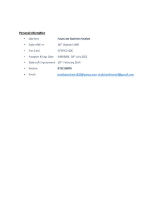Personal Information
• JobRole Associate BusinessAnalyst
• Date of Birth 18th
October1990
• Pan Card DFDPK0310C
• Passport& Exp.Date K4893289, 10th
July2022
• Datesof Employment 10TH
February2014
• Mobile 8793268070
• Email shubhamkhare1810@yahoo.com shubhamkhare18@gmail.com
 