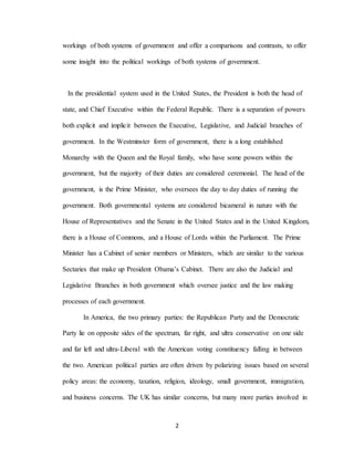 2
workings of both systems of government and offer a comparisons and contrasts, to offer
some insight into the political workings of both systems of government.
In the presidential system used in the United States, the President is both the head of
state, and Chief Executive within the Federal Republic. There is a separation of powers
both explicit and implicit between the Executive, Legislative, and Judicial branches of
government. In the Westminster form of government, there is a long established
Monarchy with the Queen and the Royal family, who have some powers within the
government, but the majority of their duties are considered ceremonial. The head of the
government, is the Prime Minister, who oversees the day to day duties of running the
government. Both governmental systems are considered bicameral in nature with the
House of Representatives and the Senate in the United States and in the United Kingdom,
there is a House of Commons, and a House of Lords within the Parliament. The Prime
Minister has a Cabinet of senior members or Ministers, which are similar to the various
Sectaries that make up President Obama’s Cabinet. There are also the Judicial and
Legislative Branches in both government which oversee justice and the law making
processes of each government.
In America, the two primary parties: the Republican Party and the Democratic
Party lie on opposite sides of the spectrum, far right, and ultra conservative on one side
and far left and ultra-Liberal with the American voting constituency falling in between
the two. American political parties are often driven by polarizing issues based on several
policy areas: the economy, taxation, religion, ideology, small government, immigration,
and business concerns. The UK has similar concerns, but many more parties involved in
 
