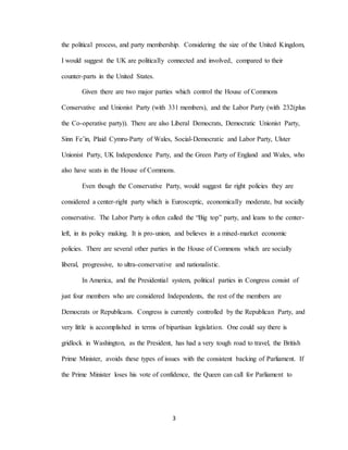 3
the political process, and party membership. Considering the size of the United Kingdom,
I would suggest the UK are politically connected and involved, compared to their
counter-parts in the United States.
Given there are two major parties which control the House of Commons
Conservative and Unionist Party (with 331 members), and the Labor Party (with 232(plus
the Co-operative party)). There are also Liberal Democrats, Democratic Unionist Party,
Sinn Fe’in, Plaid Cymru-Party of Wales, Social-Democratic and Labor Party, Ulster
Unionist Party, UK Independence Party, and the Green Party of England and Wales, who
also have seats in the House of Commons.
Even though the Conservative Party, would suggest far right policies they are
considered a center-right party which is Eurosceptic, economically moderate, but socially
conservative. The Labor Party is often called the “Big top” party, and leans to the center-
left, in its policy making. It is pro-union, and believes in a mixed-market economic
policies. There are several other parties in the House of Commons which are socially
liberal, progressive, to ultra-conservative and nationalistic.
In America, and the Presidential system, political parties in Congress consist of
just four members who are considered Independents, the rest of the members are
Democrats or Republicans. Congress is currently controlled by the Republican Party, and
very little is accomplished in terms of bipartisan legislation. One could say there is
gridlock in Washington, as the President, has had a very tough road to travel, the British
Prime Minister, avoids these types of issues with the consistent backing of Parliament. If
the Prime Minister loses his vote of confidence, the Queen can call for Parliament to
 