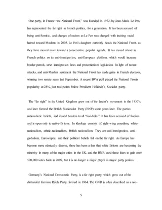5
One party, in France “the National Front,” was founded in 1972, by Jean-Marie Le Pen,
has represented the far right in French politics, for a generation. It has been accused of
being anti-Semitic, and charges of racism as Le Pen was charged with inciting racial
hatred toward Muslims in 2005. Le Pen’s daughter currently heads the National Front, as
they have moved more toward a conservative populist agenda. It has moved ahead in
French politics on its anti-immigration, anti-European platform, which would increase
border patrols, strict immigration laws and protectionism legislation. In light of recent
attacks, and anti-Muslim sentiment the National Front has made gains in French elections,
winning two senate seats last September. A recent BVA poll placed the National Fronts
popularity at 28%, just two points below President Hollande’s Socialist party.
The “far right” in the United Kingdom grew out of the fascist’s movement in the 1930’s,
and later formed the British Nationalist Party (BNP) some years later. The parties
nationalistic beliefs, and closed borders to all “non-brits.” It has been accused of fascism
and is open only to native-Britons. Its ideology consists of: right-wing populism, white-
nationalism, ethnic-nationalism, British-nationalism. They are anti-immigration, anti-
globalism, Eurosceptic, and their political beliefs fall on the far right. As Europe has
become more ethnically diverse, there has been a fear that white Britons are becoming the
minority in many of the major cities in the UK, and the BNP, used these fears to gain over
500,000 votes back in 2009, but it is no longer a major player in major party politics.
Germany’s National Democratic Party, is a far right party, which grew out of the
disbanded German Reich Party, formed in 1964. The GND is often described as a neo-
 
