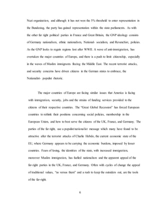 6
Nazi organization, and although it has not won the 5% threshold to enter representation in
the Bundestag, the party has gained representation within the state parliaments. As with
the other far right political parties in France and Great Britain, the GNP ideology consists
of Germany nationalism, ethnic nationalism, National- socialism, and Revanchist, policies.
As the GNP looks to regain regions lost after WWII. A wave of anti-immigration, has
overtaken the major countries of Europe, and there is a push to limit citizenship, especially
in the waves of Muslim immigrants fleeing the Middle East. The recent terrorist attacks,
and security concerns have driven citizens in the German states to embrace, the
Nationalist- populist rhetoric.
The major countries of Europe are facing similar issues that America is facing
with immigration, security, jobs and the strains of funding services provided to the
citizens of their respective countries. The “Great Global Recession” has forced European
countries to rethink their positions concerning social policies, membership in the
European Union, and how to best serve the citizens of the UK, France, and Germany. The
parties of the far right, use a populist/nationalist message which many have found to be
attractive after the terrorist attacks of Charlie Hebdo, the current economic state of the
EU, where Germany appears to be carrying the economic burdens, imposed by lesser
countries. Fears of losing, the identities of the state, with increased immigration,
moreover Muslim immigration, has fuelled nationalism and the apparent appeal of the
far-right parties in the UK, France, and Germany. Often with cycles of change the appeal
of traditional values, “us versus them” and a rush to keep the outsiders out, are the tools
of the far-right.
 