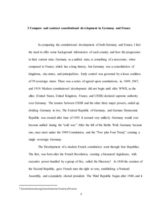 7
3 Compare and contrast constitutional development in Germany and France
In comparing the constitutional development of both Germany and France, I feel
the need to offer some background information of each country and how the progression
to their current state. Germany as a unified state, is something of a newcomer, when
compared to France, which has a long history, but Germany was a consolidation of
kingdoms, city-states, and principalities. Early control was governed by a loose coalition
of 39 sovereign states. There was a series of agreed upon constitutions, in, 1849, 1867,
and 1919. Modern constitutional development did not begin until after WWII, as the
allies (United States, United Kingdom, France, and USSR) declared supreme authority
over Germany. The tension between USSR and the other three major powers, ended up
dividing Germany in two. The Federal Republic of Germany, and German Democratic
Republic was created after June of 1945. It seemed very unlikely Germany would ever
become unified during the “cold war.” After the fall of the Berlin Wall, Germany became
one, once more under the 1949 Constitution, and the “Two plus Four Treaty” creating a
single sovereign Germany.
The Development of a modern French constitution went through four Republics.
The first, was born after the French Revolution, creating a bicameral legislature, with
executive power handled by a group of five, called the Directory3. In 1848 the creation of
the Second Republic, gave French men the right to vote, establishing a National
Assembly, and a popularly elected president. The Third Republic began after 1940, and it
3 Constitutionnet.org-Constitutional history of France
 