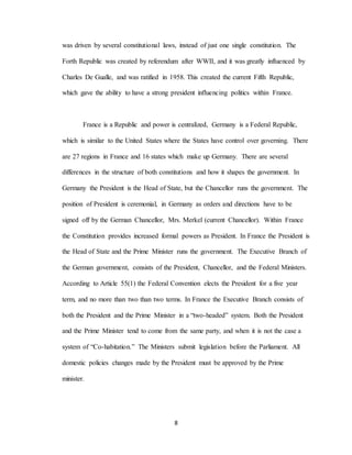 8
was driven by several constitutional laws, instead of just one single constitution. The
Forth Republic was created by referendum after WWII, and it was greatly influenced by
Charles De Gualle, and was ratified in 1958. This created the current Fifth Republic,
which gave the ability to have a strong president influencing politics within France.
France is a Republic and power is centralized, Germany is a Federal Republic,
which is similar to the United States where the States have control over governing. There
are 27 regions in France and 16 states which make up Germany. There are several
differences in the structure of both constitutions and how it shapes the government. In
Germany the President is the Head of State, but the Chancellor runs the government. The
position of President is ceremonial, in Germany as orders and directions have to be
signed off by the German Chancellor, Mrs. Merkel (current Chancellor). Within France
the Constitution provides increased formal powers as President. In France the President is
the Head of State and the Prime Minister runs the government. The Executive Branch of
the German government, consists of the President, Chancellor, and the Federal Ministers.
According to Article 55(1) the Federal Convention elects the President for a five year
term, and no more than two than two terms. In France the Executive Branch consists of
both the President and the Prime Minister in a “two-headed” system. Both the President
and the Prime Minister tend to come from the same party, and when it is not the case a
system of “Co-habitation.” The Ministers submit legislation before the Parliament. All
domestic policies changes made by the President must be approved by the Prime
minister.
 