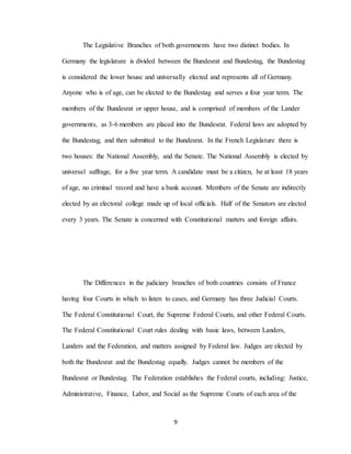 9
The Legislative Branches of both governments have two distinct bodies. In
Germany the legislature is divided between the Bundesrat and Bundestag, the Bundestag
is considered the lower house and universally elected and represents all of Germany.
Anyone who is of age, can be elected to the Bundestag and serves a four year term. The
members of the Bundesrat or upper house, and is comprised of members of the Lander
governments, as 3-6 members are placed into the Bundesrat. Federal laws are adopted by
the Bundestag, and then submitted to the Bundesrat. In the French Legislature there is
two houses: the National Assembly, and the Senate. The National Assembly is elected by
universal suffrage, for a five year term. A candidate must be a citizen, be at least 18 years
of age, no criminal record and have a bank account. Members of the Senate are indirectly
elected by an electoral college made up of local officials. Half of the Senators are elected
every 3 years. The Senate is concerned with Constitutional matters and foreign affairs.
The Differences in the judiciary branches of both countries consists of France
having four Courts in which to listen to cases, and Germany has three Judicial Courts.
The Federal Constitutional Court, the Supreme Federal Courts, and other Federal Courts.
The Federal Constitutional Court rules dealing with basic laws, between Landers,
Landers and the Federation, and matters assigned by Federal law. Judges are elected by
both the Bundesrat and the Bundestag equally. Judges cannot be members of the
Bundesrat or Bundestag. The Federation establishes the Federal courts, including: Justice,
Administrative, Finance, Labor, and Social as the Supreme Courts of each area of the
 