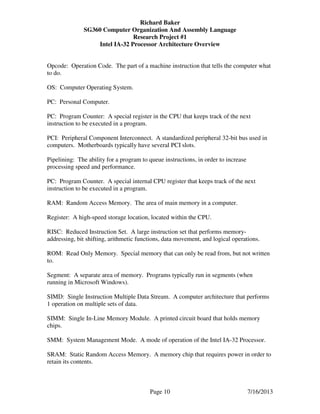 Richard Baker
SG360 Computer Organization And Assembly Language
Research Project #1
Intel IA-32 Processor Architecture Overview
Page 10 7/16/2013
Opcode: Operation Code. The part of a machine instruction that tells the computer what
to do.
OS: Computer Operating System.
PC: Personal Computer.
PC: Program Counter: A special register in the CPU that keeps track of the next
instruction to be executed in a program.
PCI: Peripheral Component Interconnect. A standardized peripheral 32-bit bus used in
computers. Motherboards typically have several PCI slots.
Pipelining: The ability for a program to queue instructions, in order to increase
processing speed and performance.
PC: Program Counter. A special internal CPU register that keeps track of the next
instruction to be executed in a program.
RAM: Random Access Memory. The area of main memory in a computer.
Register: A high-speed storage location, located within the CPU.
RISC: Reduced Instruction Set. A large instruction set that performs memory-
addressing, bit shifting, arithmetic functions, data movement, and logical operations.
ROM: Read Only Memory. Special memory that can only be read from, but not written
to.
Segment: A separate area of memory. Programs typically run in segments (when
running in Microsoft Windows).
SIMD: Single Instruction Multiple Data Stream. A computer architecture that performs
1 operation on multiple sets of data.
SIMM: Single In-Line Memory Module. A printed circuit board that holds memory
chips.
SMM: System Management Mode. A mode of operation of the Intel IA-32 Processor.
SRAM: Static Random Access Memory. A memory chip that requires power in order to
retain its contents.
 