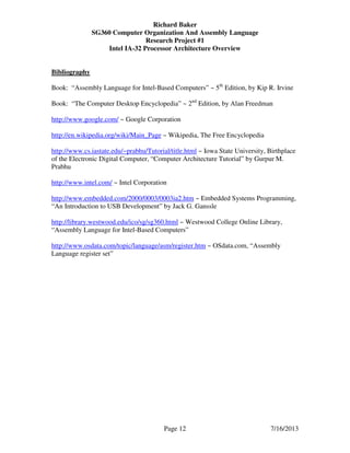Richard Baker
SG360 Computer Organization And Assembly Language
Research Project #1
Intel IA-32 Processor Architecture Overview
Page 12 7/16/2013
Bibliography
Book: “Assembly Language for Intel-Based Computers” ~ 5th
Edition, by Kip R. Irvine
Book: “The Computer Desktop Encyclopedia” ~ 2nd
Edition, by Alan Freedman
http://www.google.com/ ~ Google Corporation
http://en.wikipedia.org/wiki/Main_Page ~ Wikipedia, The Free Encyclopedia
http://www.cs.iastate.edu/~prabhu/Tutorial/title.html ~ Iowa State University, Birthplace
of the Electronic Digital Computer, “Computer Architecture Tutorial” by Gurpur M.
Prabhu
http://www.intel.com/ ~ Intel Corporation
http://www.embedded.com/2000/0003/0003ia2.htm ~ Embedded Systems Programming,
“An Introduction to USB Development” by Jack G. Ganssle
http://library.westwood.edu/ico/sg/sg360.html ~ Westwood College Online Library,
“Assembly Language for Intel-Based Computers”
http://www.osdata.com/topic/language/asm/register.htm ~ OSdata.com, “Assembly
Language register set”
 