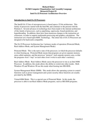 Richard Baker
SG360 Computer Organization And Assembly Language
Research Project #1
Intel IA-32 Processor Architecture Overview
Page 3 7/16/2013
Introduction to Intel IA-32 Processors
The Intel® IA-32 line of microprocessors is based upon a 32-bit architecture. This
family of processors started with the Intel386, and continues to the present with the
Pentium 4. Several advances in technology have been made to the internal architecture
of this family of processors, such as pipelining, superscalar, branch prediction, and
hyperthreading. In addition, there have been numerous changes to the instruction set
extensions, in order to support multimedia processing and graphics calculations. The
instruction set is based upon RISC Technology. The entire line of IA-32 Processors are
designed to be backwards compatible.
The IA-32 Processor Architecture has 3 primary modes of operation (Protected Mode,
Real-Address Mode, and System Management Mode):
Protected Mode: This is the native state of the processor, in which the processor defaults
to when booting up. Protected Mode means that programs are given separate memory
areas called segments, and the processor “protects” each separate memory area, so that
the programs won’t “step” on each other (won’t write to each other’s memory).
Real-Address Mode: Real-Address Mode causes the processor to run as an Intel 8086
Processor. In addition, this mode allows the ability to switch into other modes. Both
Windows 95 and Windows 98 use this mode when booting into MS-DOS.
System Management Mode (SMM). This mode allows the operating system to control
functions such as power management and system security (these functions are usually
provided by the OEM).
Virtual-8086 Mode: This is a special case of Protected Mode. In this mode, the
processor is able to run Real-Address Mode programs, such as MS-DOS programs.
 