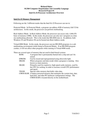 Richard Baker
SG360 Computer Organization And Assembly Language
Research Project #1
Intel IA-32 Processor Architecture Overview
Page 5 7/16/2013
Intel IA-32 Memory Management
Following are the 3 different modes that the Intel IA-32 Processor can run in:
Protected Mode: In Protected Mode, a program can address 4GB of memory (full 32-bit
architecture). In this mode, the processor can perform multitasking.
Real-Address Mode: In Real-Address Mode, the processor can access only 1,048,476
bytes of memory (1MB). In this mode, the processor can only run 1 program at a time
(no multitasking allowed). This is the mode that MS-DOS runs in. In addition, both
Windows 95 and Windows 98 can be booted into Real-Address mode.
Virtual-8086 Mode: In this mode, the processor can run MS-DOS programs in a safe
multitasking environment (while being in Protected Mode). If an MS-DOS program
crashes, it will not affect other programs while running in Virtual-8086 mode.
There are several types of memory that are used in Intel-based systems:
ROM: A program that is permanently burned into a chip and can’t be
erased.
EPROM: Can be erased and reprogrammed using ultraviolet light.
DRAM: Where programs and data reside while a program is running. Also
known as main memory.
SRAM: Primarily used for expensive, high-speed cache memory, used by
the CPU for caching, in order to increase overall CPU performance
and speed.
VRAM: Special video memory that holds video data.
CMOS RAM: A battery-powered memory that maintains the system time, date,
hard disk, and other PC hardware configuration settings. The
CMOS RAM is located directly on the motherboard.
 