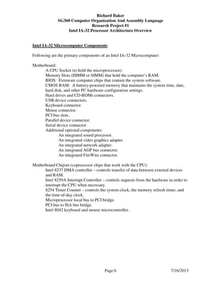 Richard Baker
SG360 Computer Organization And Assembly Language
Research Project #1
Intel IA-32 Processor Architecture Overview
Page 6 7/16/2013
Intel IA-32 Microcomputer Components
Following are the primary components of an Intel IA-32 Microcomputer:
Motherboard:
A CPU Socket (to hold the microprocessor).
Memory Slots (DIMM or SIMM) that hold the computer’s RAM.
BIOS: Firmware computer chips that contain the system software.
CMOS RAM: A battery-powered memory that maintains the system time, date,
hard disk, and other PC hardware configuration settings.
Hard drives and CD-ROMs connectors.
USB device connectors.
Keyboard connector.
Mouse connector.
PCI bus slots.
Parallel device connector.
Serial device connector.
Additional optional components:
An integrated sound processor.
An integrated video graphics adapter.
An integrated network adapter.
An integrated AGP bus connector.
An integrated FireWire connector.
Motherboard Chipset (coprocessor chips that work with the CPU):
Intel 8237 DMA controller – controls transfer of data between external devices
and RAM.
Intel 8259A Interrupt Controller – controls requests from the hardware in order to
interrupt the CPU when necessary.
8254 Timer Counter – controls the system clock, the memory refresh timer, and
the time-of-day clock.
Microprocessor local bus to PCI bridge.
PCI bus to ISA bus bridge.
Intel 8042 keyboard and mouse microcontroller.
 