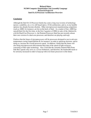 Richard Baker
SG360 Computer Organization And Assembly Language
Research Project #1
Intel IA-32 Processor Architecture Overview
Page 7 7/16/2013
Conclusion
Although the Intel IA-32 Processor family has come a long way in terms of technology
(power, scalability, etc.), it is still based upon a 32-bit architecture, and so, in my humble
opinion, has already become obsolete. Other microprocessor-manufacturing competitors
(such as AMD, for instance), are hot on the heels of Intel. As a matter of fact, AMD has
outsold Intel (for the first time, in the first 2 quarters of 2006) in sales of the Athelon 64,
a 64-bit Dual-Core Processor vs. the Pentium Processor (Intel has just recently release
their own version of a dual-core processor, and therefore are playing catch-up).
I believe that the future of microprocessors will be processors designed to run in sub-zero
temperatures (using Liquid Helium II, for instance), in order to speed-up electrons, and in
doing so, increase the overall processor speed. In addition, I think that the future will
also bring microprocessors that transmit their data at the speed of light on busses
consisting of fiber optic technology. Also, I feel that the currently limited FSB (Front
Side Bus) speeds only serve as a severe bottleneck, and therefore, the bandwidth needs to
be seriously increased in order to keep up with even faster processors in the future.
 