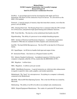 Richard Baker
SG360 Computer Organization And Assembly Language
Research Project #1
Intel IA-32 Processor Architecture Overview
Page 9 7/16/2013
FireWire: A special high-speed serial bus developed by both Apple and Texas
Instruments, that allows for the connection of up to 63 devices. It is also known as the
IEEE 1394 standard.
Firmware: A special category of memory chips that retain their contents, even when the
power is off (see ROM).
FPU: Floating Point Unit: The Floating Point Unit is contained within the CPU (in Intel
IA-32 Processors), and performs high-speed floating-point arithmetic functions.
FSB: Front Side Bus. The data bus on the motherboard that handles data I/O.
Hyperthreading: The ability of a processor to run multiple threading programs.
IEEE: Institute of Electrical and Electronics Engineers. A membership organization
(founded in 1906) that sets standards for both computers and communications.
Intel386: The Intel 80386 Microprocessor. The first CPU in the Intel IA-32 Processor
family.
I/O: Input/Output. An I/O device handles both input and output of data.
IP: Instruction Pointer. Also known as a Program Counter (see PC).
ISA: Industry Standard Architecture. A peripheral expansion 16-bit bus used in
computers (originally called the AT bus, named after the IBM 80286 AT PC).
MB: Megabyte. 1 million bytes.
MHz: Megahertz. A million cycles per second.
MMX: MultiMedia Extensions. A special instruction set, which provides enhancements
in regards to speed for video, audio, graphics, and modem operations.
Motherboard: The “heart” of a microprocessor. Everything in a computer is ultimately
connected to the Motherboard.
MS-DOS: Microsoft® Disk Operating System. This is the first OS that was created by
Microsoft.
Multitasking: The ability of an OS to be able to run multiple tasks simultaneously.
OEM: Original Equipment Manufacturer. The vendor of a particular PC brand name.
 