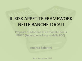 IL RISK APPETITE FRAMEWORK
NELLE BANCHE LOCALI
Proposta di adozione di un modello per la
FTBCC (Federazione Toscana delle BCC).
Andrea Sabatini
Abc – Xxx, gg mm 2015
 