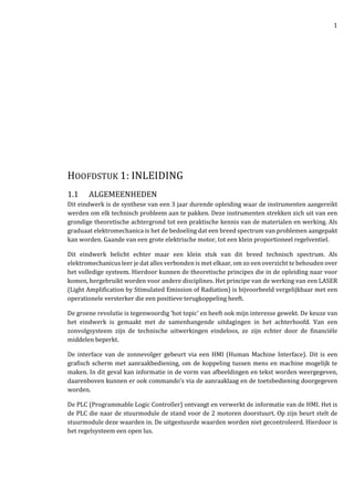 1
HOOFDSTUK 1: INLEIDING
1.1 ALGEMEENHEDEN
Dit eindwerk is de synthese van een 3 jaar durende opleiding waar de instrumenten aangereikt
werden om elk technisch probleem aan te pakken. Deze instrumenten strekken zich uit van een
grondige theoretische achtergrond tot een praktische kennis van de materialen en werking. Als
graduaat elektromechanica is het de bedoeling dat een breed spectrum van problemen aangepakt
kan worden. Gaande van een grote elektrische motor, tot een klein proportioneel regelventiel.
Dit eindwerk belicht echter maar een klein stuk van dit breed technisch spectrum. Als
elektromechanicus leer je dat alles verbonden is met elkaar, om zo een overzicht te behouden over
het volledige systeem. Hierdoor kunnen de theoretische principes die in de opleiding naar voor
komen, hergebruikt worden voor andere disciplines. Het principe van de werking van een LASER
(Light Amplification by Stimulated Emission of Radiation) is bijvoorbeeld vergelijkbaar met een
operationele versterker die een positieve terugkoppeling heeft.
De groene revolutie is tegenwoordig ‘hot topic’ en heeft ook mijn interesse gewekt. De keuze van
het eindwerk is gemaakt met de samenhangende uitdagingen in het achterhoofd. Van een
zonvolgsysteem zijn de technische uitwerkingen eindeloos, ze zijn echter door de financiële
middelen beperkt.
De interface van de zonnevolger gebeurt via een HMI (Human Machine Interface). Dit is een
grafisch scherm met aanraakbediening, om de koppeling tussen mens en machine mogelijk te
maken. In dit geval kan informatie in de vorm van afbeeldingen en tekst worden weergegeven,
daarenboven kunnen er ook commando’s via de aanraaklaag en de toetsbediening doorgegeven
worden.
De PLC (Programmable Logic Controller) ontvangt en verwerkt de informatie van de HMI. Het is
de PLC die naar de stuurmodule de stand voor de 2 motoren doorstuurt. Op zijn beurt stelt de
stuurmodule deze waarden in. De uitgestuurde waarden worden niet gecontroleerd. Hierdoor is
het regelsysteem een open lus.
 