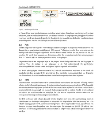 Hoofdstuk 1: INTRODUCTIE 2
Figuur 1: Topologie netwerk
In Figuur 1 kan je de topologie van de opstelling terugvinden. De opbouw van het netwerk bestaat
uit de PLC, de HMI en de zonnemodule. Aan de PLC is een in- en uitgangsbank gekoppeld waarnaar
verwezen wordt als decentrale periferie. Hierdoor is het mogelijk om de locatie van het systeem
op een bepaalde afstand van de logische controller te plaatsen.
1.2 PLC
De PLC zorgt voor alle logische verwerkingen en berekeningen. In dit project wordt de invoer van
datum, tijd en locatie door middel van de HMI naar de PLC doorgeven. Op deze gegevens worden
welbepaalde berekeningen uitgevoerd. Hieruit komen twee hoeken die de positie van de zon
bepalen. Dit wordt doorgegeven aan de zonnemodule. Via een netwerkinterface communiceert
deze PLC met de HMI en met zijn periferische in- en uitgangen.
De periferische in- en uitgangen zijn in dit project noodzakelijk om extra in- en uitgangen te
creëren. Voor de nodige in -en uitgangen is de PLC ontoereikend. De periferische
uitbreidingskaarten kunnen zowel analoge als digitale signalen behandelen.
Via de in- en uitgangen communiceert de PLC met de zonnemodule. Hierdoor is een soort van
parallelle interface gecreëerd. Het gebruik van deze parallelle communicatie laat toe de positie
van de motoren, de status van het systeem en de bedieningsimpulsen door te geven.
1.3 HMI
De HMI is een aanraakscherm dat de communicatie tussen mens en machine verzorgt. Op dit
scherm is alle informatie aangaande de status en stand van de motor gevisualiseerd. Welbepaalde
parameters worden ingegeven op de HMI. Dit omvat de datum, tijd en locatie op de aardbol. Extra
functionaliteit is toegevoegd, om manuele bediening mogelijk te maken. Hierbij is bijvoorbeeld
een storm -en schoonmaakstand mogelijk. Dit zijn vooraf ingestelde hoeken waarnaar het
zonnepaneel beweegt indien deze geselecteerd zijn.
De HMI heeft een LCD-scherm (Liquid Crystal Display) met een extra aanraaklaag. Door de
coördinaten van de aangeraakte positie te koppelen aan de grafische informatie die op het LCD-
scherm weergegeven wordt, kunnen vooraf ingestelde acties uitgevoerd worden. De software van
Siemens verzorgt deze koppeling voor de ontwerper. De opmaak van de GUI (Graphical User
Interface) is eenvoudig, enkel de visuele inhoud en de uitgevoerde acties dienen gespecifieerd te
worden.
 