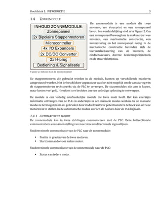 Hoofdstuk 1: INTRODUCTIE 3
1.4 ZONNEMODULE
De zonnemodule is een module die twee
motoren, een stuurprint en een zonnepaneel
bevat. Een verduidelijking vind je in Figuur 2. Om
een zonnepaneel beweegbaar te maken zijn twee
motoren, een mechanische constructie, een
motorsturing en het zonnepaneel nodig. In de
mechanische constructie bevinden zich de
toerentalreducering van de motoren, de
eindschakelaars, diverse bedieningselementen
en de stuurelektronica.
De stappenmotoren die gebruikt worden in de module, kunnen op verschillende manieren
aangestuurd worden. Met de beschikbare apparatuur was het niet mogelijk om de aansturing van
de stappenmotoren rechtstreeks via de PLC te verzorgen. De stuurmodules zijn aan te kopen,
maar kosten veel geld. Hierdoor is er besloten om een volledige oplossing te ontwerpen.
De module is een volledig onafhankelijke module die twee modi heeft. Het kan enerzijds
informatie ontvangen van de PLC en anderzijds in een manuele modus werken. In de manuele
modus is het mogelijk om als gebruiker door middel van twee potentiometers de hoek van de twee
motoren in te stellen. In de automatische modus worden de hoeken door de PLC bepaald.
1.4.1 AUTOMATISCHE MODUS
De zonnemodule kan in twee richtingen communiceren met de PLC. Deze bidirectionele
communicatie is een samenstelling van meerdere unidirectionele signaallijnen.
Unidirectionele communicatie van de PLC naar de zonnemodule:
Positie in graden van de twee motoren.
Startcommando voor iedere motor.
Unidirectionele communicatie van de zonnemodule naar de PLC:
Status van iedere motor.
Figuur 2: Inhoud van de zonnemodule
 