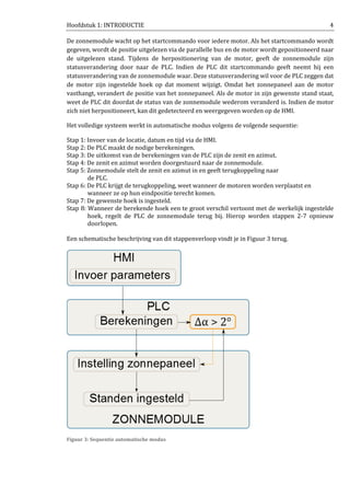 Hoofdstuk 1: INTRODUCTIE 4
De zonnemodule wacht op het startcommando voor iedere motor. Als het startcommando wordt
gegeven, wordt de positie uitgelezen via de parallelle bus en de motor wordt gepositioneerd naar
de uitgelezen stand. Tijdens de herpositionering van de motor, geeft de zonnemodule zijn
statusverandering door naar de PLC. Indien de PLC dit startcommando geeft neemt hij een
statusverandering van de zonnemodule waar. Deze statusverandering wil voor de PLC zeggen dat
de motor zijn ingestelde hoek op dat moment wijzigt. Omdat het zonnepaneel aan de motor
vasthangt, verandert de positie van het zonnepaneel. Als de motor in zijn gewenste stand staat,
weet de PLC dit doordat de status van de zonnemodule wederom veranderd is. Indien de motor
zich niet herpositioneert, kan dit gedetecteerd en weergegeven worden op de HMI.
Het volledige systeem werkt in automatische modus volgens de volgende sequentie:
Stap 1: Invoer van de locatie, datum en tijd via de HMI.
Stap 2: De PLC maakt de nodige berekeningen.
Stap 3: De uitkomst van de berekeningen van de PLC zijn de zenit en azimut.
Stap 4: De zenit en azimut worden doorgestuurd naar de zonnemodule.
Stap 5: Zonnemodule stelt de zenit en azimut in en geeft terugkoppeling naar
de PLC.
Stap 6: De PLC krijgt de terugkoppeling, weet wanneer de motoren worden verplaatst en
wanneer ze op hun eindpositie terecht komen.
Stap 7: De gewenste hoek is ingesteld.
Stap 8: Wanneer de berekende hoek een te groot verschil vertoont met de werkelijk ingestelde
hoek, regelt de PLC de zonnemodule terug bij. Hierop worden stappen 2-7 opnieuw
doorlopen.
Een schematische beschrijving van dit stappenverloop vindt je in Figuur 3 terug.
Figuur 3: Sequentie automatische modus
 