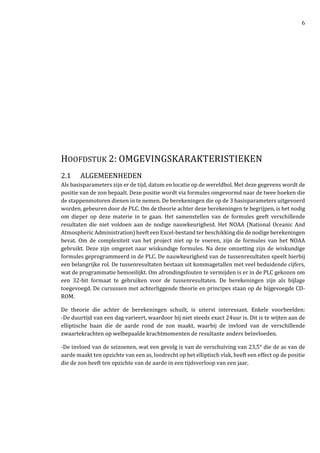 6
HOOFDSTUK 2: OMGEVINGSKARAKTERISTIEKEN
2.1 ALGEMEENHEDEN
Als basisparameters zijn er de tijd, datum en locatie op de wereldbol. Met deze gegevens wordt de
positie van de zon bepaalt. Deze positie wordt via formules omgevormd naar de twee hoeken die
de stappenmotoren dienen in te nemen. De berekeningen die op de 3 basisparameters uitgevoerd
worden, gebeuren door de PLC. Om de theorie achter deze berekeningen te begrijpen, is het nodig
om dieper op deze materie in te gaan. Het samenstellen van de formules geeft verschillende
resultaten die niet voldoen aan de nodige nauwkeurigheid. Het NOAA (National Oceanic And
Atmospheric Administration) heeft een Excel-bestand ter beschikking die de nodige berekeningen
bevat. Om de complexiteit van het project niet op te voeren, zijn de formules van het NOAA
gebruikt. Deze zijn omgezet naar wiskundige formules. Na deze omzetting zijn de wiskundige
formules geprogrammeerd in de PLC. De nauwkeurigheid van de tussenresultaten speelt hierbij
een belangrijke rol. De tussenresultaten bestaan uit kommagetallen met veel beduidende cijfers,
wat de programmatie bemoeilijkt. Om afrondingsfouten te vermijden is er in de PLC gekozen om
een 32-bit formaat te gebruiken voor de tussenresultaten. De berekeningen zijn als bijlage
toegevoegd. De cursussen met achterliggende theorie en principes staan op de bijgevoegde CD-
ROM.
De theorie die achter de berekeningen schuilt, is uiterst interessant. Enkele voorbeelden:
-De duurtijd van een dag varieert, waardoor hij niet steeds exact 24uur is. Dit is te wijten aan de
elliptische baan die de aarde rond de zon maakt, waarbij de invloed van de verschillende
zwaartekrachten op welbepaalde krachtmomenten de resultante anders beïnvloeden.
-De invloed van de seizoenen, wat een gevolg is van de verschuiving van 23,5° die de as van de
aarde maakt ten opzichte van een as, loodrecht op het elliptisch vlak, heeft een effect op de positie
die de zon heeft ten opzichte van de aarde in een tijdsverloop van een jaar.
 