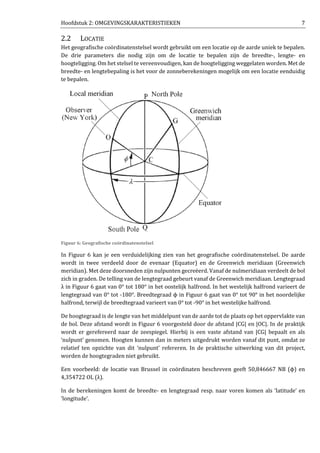 Hoofdstuk 2: OMGEVINGSKARAKTERISTIEKEN 7
2.2 LOCATIE
Het geografische coördinatenstelsel wordt gebruikt om een locatie op de aarde uniek te bepalen.
De drie parameters die nodig zijn om de locatie te bepalen zijn de breedte-, lengte- en
hoogteligging. Om het stelsel te vereenvoudigen, kan de hoogteligging weggelaten worden. Met de
breedte- en lengtebepaling is het voor de zonneberekeningen mogelijk om een locatie eenduidig
te bepalen.
Figuur 6: Geografische coördinatenstelsel
In Figuur 6 kan je een verduidelijking zien van het geografische coördinatenstelsel. De aarde
wordt in twee verdeeld door de evenaar (Equator) en de Greenwich meridiaan (Greenwich
meridian). Met deze doorsneden zijn nulpunten gecreëerd. Vanaf de nulmeridiaan verdeelt de bol
zich in graden. De telling van de lengtegraad gebeurt vanaf de Greenwich meridiaan. Lengtegraad
λ in Figuur 6 gaat van 0° tot 180° in het oostelijk halfrond. In het westelijk halfrond varieert de
lengtegraad van 0° tot -180°. Breedtegraad ϕ in Figuur 6 gaat van 0° tot 90° in het noordelijke
halfrond, terwijl de breedtegraad varieert van 0° tot -90° in het westelijke halfrond.
De hoogtegraad is de lengte van het middelpunt van de aarde tot de plaats op het oppervlakte van
de bol. Deze afstand wordt in Figuur 6 voorgesteld door de afstand |CG| en |OC|. In de praktijk
wordt er gerefereerd naar de zeespiegel. Hierbij is een vaste afstand van |CG| bepaalt en als
‘nulpunt’ genomen. Hoogten kunnen dan in meters uitgedrukt worden vanaf dit punt, omdat ze
relatief ten opzichte van dit ‘nulpunt’ refereren. In de praktische uitwerking van dit project,
worden de hoogtegraden niet gebruikt.
Een voorbeeld: de locatie van Brussel in coördinaten beschreven geeft 50,846667 NB (ϕ) en
4,354722 OL (λ).
In de berekeningen komt de breedte- en lengtegraad resp. naar voren komen als ‘latitude’ en
‘longitude’.
 